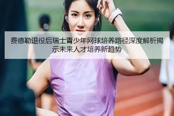 费德勒退役后瑞士青少年网球培养路径深度解析揭示未来人才培养新趋势