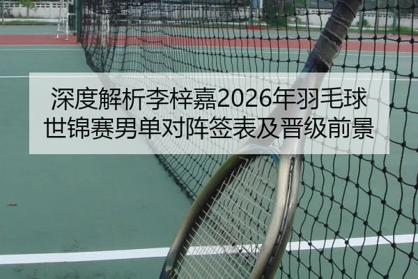 深度解析李梓嘉2026年羽毛球世锦赛男单对阵签表及晋级前景